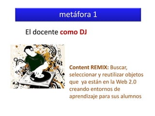 metáfora 1

El docente como DJ



            Content REMIX: Buscar,
            seleccionar y reutilizar objetos
            que ya están en la Web 2.0
            creando entornos de
            aprendizaje para sus alumnos
 