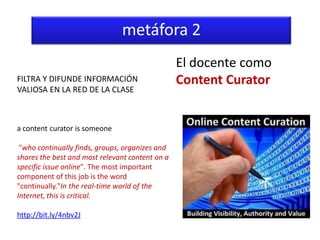 metáfora 2
                                                 El docente como
FILTRA Y DIFUNDE INFORMACIÓN                     Content Curator
VALIOSA EN LA RED DE LA CLASE



a content curator is someone

 "who continually finds, groups, organizes and
shares the best and most relevant content on a
specific issue online". The most important
component of this job is the word
"continually."In the real-time world of the
Internet, this is critical.

http://bit.ly/4nbv2J
 