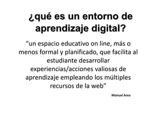 ¿qué es un entorno de
    aprendizaje digital?
 “un espacio educativo on line, más o
menos formal y planificado, que facilita al
         estudiante desarrollar
   experiencias/acciones valiosas de
 aprendizaje empleando los múltiples
          recursos de la web”
                                 Manuel Area
 