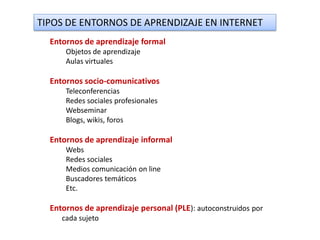 TIPOS DE ENTORNOS DE APRENDIZAJE EN INTERNET
  Entornos de aprendizaje formal
      Objetos de aprendizaje
      Aulas virtuales

  Entornos socio-comunicativos
      Teleconferencias
      Redes sociales profesionales
      Webseminar
      Blogs, wikis, foros

  Entornos de aprendizaje informal
      Webs
      Redes sociales
      Medios comunicación on line
      Buscadores temáticos
      Etc.

  Entornos de aprendizaje personal (PLE): autoconstruidos por
     cada sujeto
 