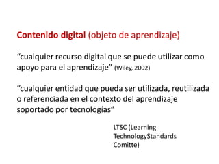 Contenido digital (objeto de aprendizaje)

“cualquier recurso digital que se puede utilizar como
apoyo para el aprendizaje” (Wiley, 2002)

“cualquier entidad que pueda ser utilizada, reutilizada
o referenciada en el contexto del aprendizaje
soportado por tecnologías”
                           LTSC (Learning
                           TechnologyStandards
                           Comitte)
 