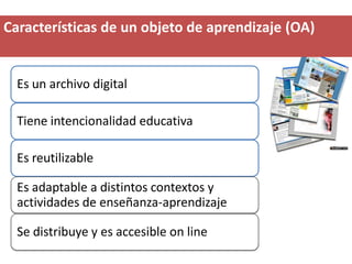 Características de un objeto de aprendizaje (OA)


  Es un archivo digital

  Tiene intencionalidad educativa

  Es reutilizable

  Es adaptable a distintos contextos y
  actividades de enseñanza-aprendizaje

  Se distribuye y es accesible on line
 