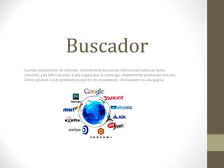 Buscador
Cuando necesitamos de Internet, normalmente buscamos información sobre un tema 
concreto, y es difícil acceder a una página que la contenga, simplemente pinchando vínculos. 
Como solución a este problema surgieron los buscadores. Un buscador es una página.
 