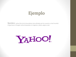 Ejemplo
Nombre: yahoo Otro de los buscadores más utilizados por los usuarios a nivel mundial.
Al igual que en Google realiza búsquedas en imágenes, videos, páginas web
 