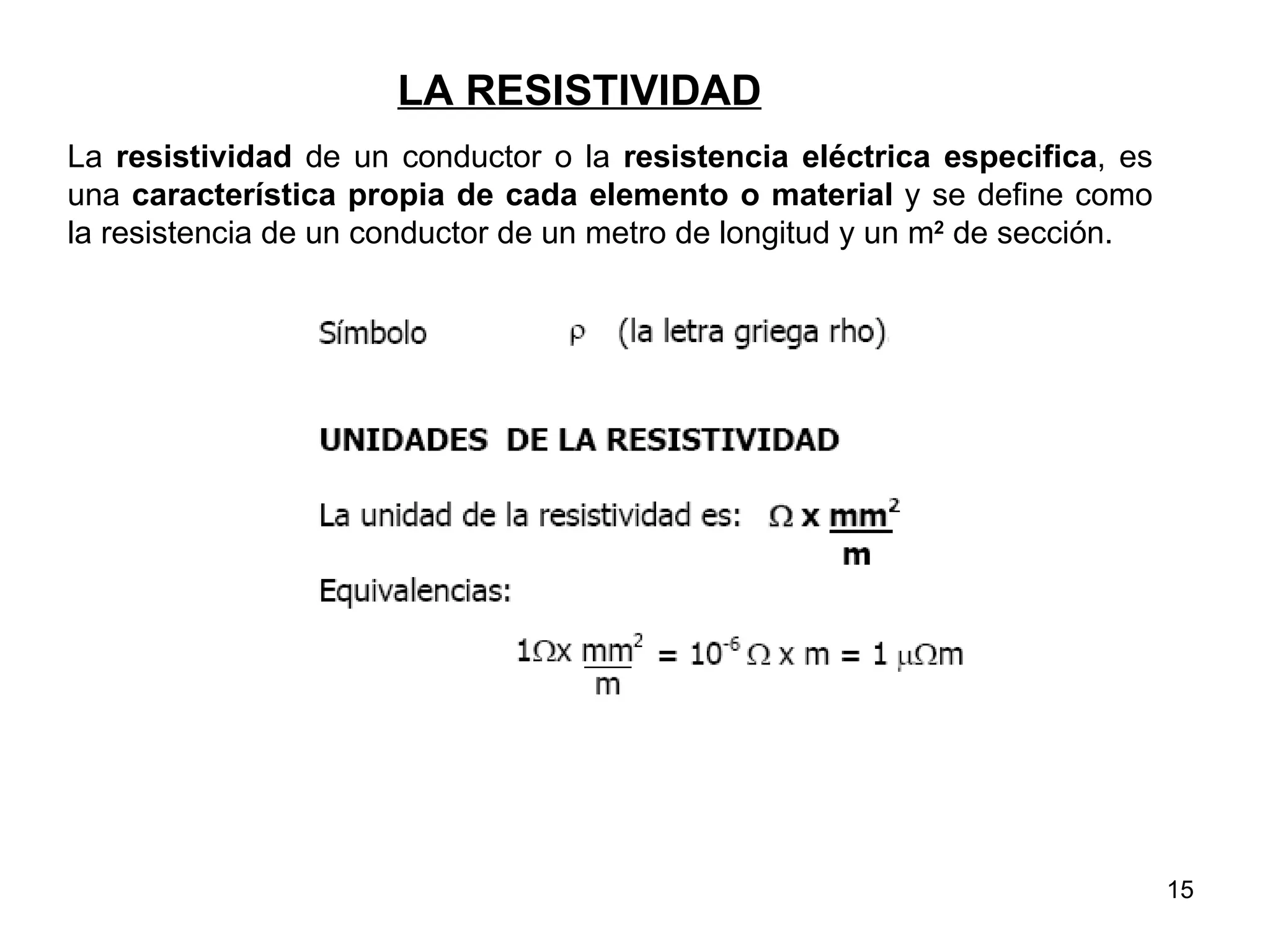 LA RESISTIVIDAD
La resistividad de un conductor o la resistencia eléctrica especifica, es
una característica propia de cada elemento o material y se define como
la resistencia de un conductor de un metro de longitud y un m2 de sección.




                                                                             15
 