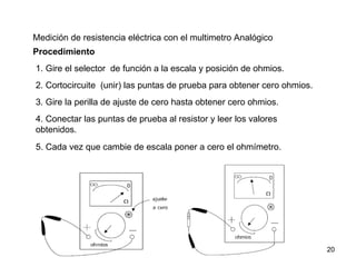 Medición de resistencia eléctrica con el multimetro Analógico
Procedimiento
1. Gire el selector de función a la escala y posición de ohmios.
2. Cortocircuite (unir) las puntas de prueba para obtener cero ohmios.
3. Gire la perilla de ajuste de cero hasta obtener cero ohmios.
4. Conectar las puntas de prueba al resistor y leer los valores
obtenidos.
5. Cada vez que cambie de escala poner a cero el ohmímetro.




                                                                         20
 