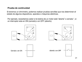 Prueba de continuidad
Si tenemos un ohmímetro, podemos realizar pruebas sencillas que nos determinen el
estado de algunos dispositivos, aparatos o máquinas eléctricas.

Por ejemplo, necesitamos saber si la bobina de un motor está “abierta” o cerrada “, si
un interruptor esta en ON (cerrado) o en OFF (abierto).




                                                                                    21
 