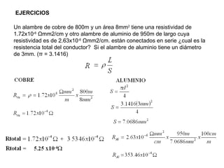 EJERCICIOS

Un alambre de cobre de 800m y un área 8mm2 tiene una resistividad de
1.72x10-6 Ωmm2/cm y otro alambre de aluminio de 950m de largo cuya
resistividad es de 2.63x10-6 Ωmm2/cm. están conectados en serie ¿cual es la
resistencia total del conductor? Si el alambre de aluminio tiene un diámetro
de 3mm. (π = 3.1416)




                                                                               32
 
