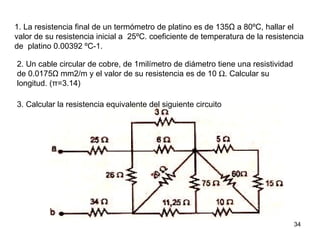 1. La resistencia final de un termómetro de platino es de 135Ω a 80ºC, hallar el
valor de su resistencia inicial a 25ºC. coeficiente de temperatura de la resistencia
de platino 0.00392 ºC-1.

2. Un cable circular de cobre, de 1milímetro de diámetro tiene una resistividad
de 0.0175Ω mm2/m y el valor de su resistencia es de 10 Ω. Calcular su
longitud. (π=3.14)

3. Calcular la resistencia equivalente del siguiente circuito




                                                                                  34
 