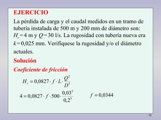 13
2,0
03,0
5000,08274
0827,0
5
2
5
2
⋅⋅⋅=
⋅⋅⋅=
f
D
Q
LfHr
0344,0=f
EJERCICIO
La pérdida de carga y el caudal medidos en un tramo de
tubería instalada de 500 m y 200 mm de diámetro son:
Hr
=4 m y Q=30 l/s. La rugosidad con tubería nueva era
k=0,025 mm. Verifíquese la rugosidad y/o el diámetro
actuales.
Solución
Coeficiente de fricción
 