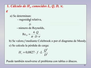 17
D
ε
νπ ⋅⋅
⋅
=
D
Q
D
4
Re
5
2
0827,0
D
Q
LfHr ⋅⋅⋅=
1. Cálculo de Hr
, conocidos L, Q, D, ν,
ε
a) Se determinan:
- rugosidad relativa,
- número de Reynolds,
b) Se valora f mediante Colebrook o por el diagrama de Moody.
c) Se calcula la pérdida de carga:
Puede también resolverse el problema con tablas o ábacos.
 