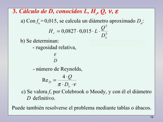 19
5
o
2
015,00827,0
D
Q
LHr ⋅⋅⋅=
νπ ⋅⋅
⋅
=
o
4
Re
D
Q
D
3. Cálculo de D, conocidos L, Hr
, Q, ν, ε
a) Con fo
=0,015, se calcula un diámetro aproximado Do
:
b) Se determinan:
- rugosidad relativa,
- número de Reynolds,
c) Se valora f, por Colebrook o Moody, y con él el diámetro
D definitivo.
Puede también resolverse el problema mediante tablas o ábacos.
D
ε
 