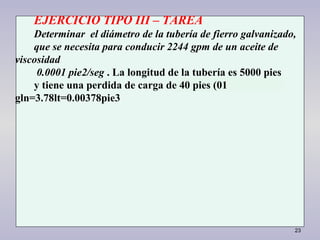 23
EJERCICIO TIPO III – TAREA
Determinar el diámetro de la tubería de fierro galvanizado,
que se necesita para conducir 2244 gpm de un aceite de
viscosidad
0.0001 pie2/seg . La longitud de la tubería es 5000 pies
y tiene una perdida de carga de 40 pies (01
gln=3.78lt=0.00378pie3
 
