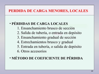 24
• PÉRDIDAS DE CARGA LOCALES
1. Ensanchamiento brusco de sección
2. Salida de tubería, o entrada en depósito
3. Ensanchamiento gradual de sección
4. Estrechamientos brusco y gradual
5. Entrada en tubería, o salida de depósito
6. Otros accesorios
• MÉTODO DE COEFICIENTE DE PÉRDIDA
PERDIDA DE CARGA MENORES, LOCALES
 