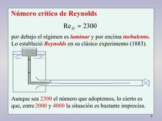 6
2300Re ≈D
por debajo el régimen es laminar y por encima turbulento.
Lo estableció Reynolds en su clásico experimento (1883).
Número crítico de Reynolds
2300Re ≈D
Aunque sea 2300 el número que adoptemos, lo cierto es
que, entre2000 y 4000 la situación es bastante imprecisa.
 