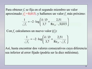 8
Para obtener f, se fija en el segundo miembro un valor
aproximado: fo
=0,015; y hallamos un valor f1
más próximo:






⋅
+⋅−=
015,0Re
51,2
7,3
/
log2
1
1 D
Dk
f
Con f1
calculamos un nuevo valor (f2
):






⋅
+⋅−=
12 Re
51,2
7,3
/
log2
1
f
Dk
f D
Así, hasta encontrar dos valores consecutivos cuya diferencia
sea inferior al error fijado (podría ser la diez milésima).
 