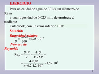9
4
1025,1
200
025,0 −
⋅==
D
k
5
6
1059,1
102,12,0
03,04
4
Re
⋅=
⋅⋅⋅
⋅
=
=
⋅⋅
⋅
=
⋅
=
−
π
νπν D
QVD
D
EJERCICIO
Para un caudal de agua de 30 l/s, un diámetro de
0,2 m
y una rugosidad de 0,025 mm, determínese f,
mediante
Colebrook, con un error inferior a 10-4
.
Solución
Rugosidad relativa
Número de
Reynolds
 
