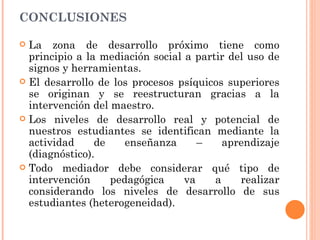 CONCLUSIONES

 La zona de desarrollo próximo tiene como
  principio a la mediación social a partir del uso de
  signos y herramientas.
 El desarrollo de los procesos psíquicos superiores
  se originan y se reestructuran gracias a la
  intervención del maestro.
 Los niveles de desarrollo real y potencial de
  nuestros estudiantes se identifican mediante la
  actividad     de    enseñanza      –    aprendizaje
  (diagnóstico).
 Todo mediador debe considerar qué tipo de
  intervención     pedagógica     va    a    realizar
  considerando los niveles de desarrollo de sus
  estudiantes (heterogeneidad).
 