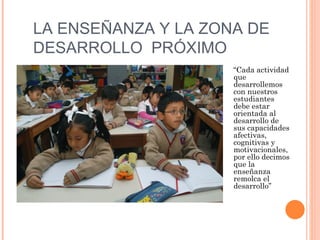 LA ENSEÑANZA Y LA ZONA DE
DESARROLLO PRÓXIMO
                     “Cada actividad
                     que
                     desarrollemos
                     con nuestros
                     estudiantes
                     debe estar
                     orientada al
                     desarrollo de
                     sus capacidades
                     afectivas,
                     cognitivas y
                     motivacionales,
                     por ello decimos
                     que la
                     enseñanza
                     remolca el
                     desarrollo”
 