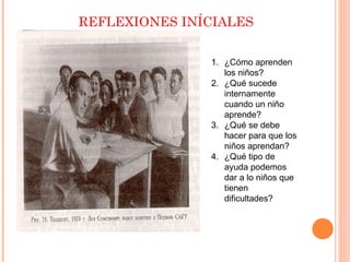 REFLEXIONES INÍCIALES

               1. ¿Cómo aprenden
                  los niños?
               2. ¿Qué sucede
                  internamente
                  cuando un niño
                  aprende?
               3. ¿Qué se debe
                  hacer para que los
                  niños aprendan?
               4. ¿Qué tipo de
                  ayuda podemos
                  dar a lo niños que
                  tienen
                  dificultades?
 