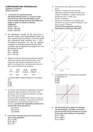 COMPROBANDO MIS APRENDIZAJES
Apellidos y nombres:
Grado y sección:
1. Un técnico en reparaciones de
electrodomésticos cobra S/. 25 por la visita,
más S/.20 por cada hora de trabajo ¿Qué
función lineal expresa el dinero que debemos
pagar en total, en relación al tiempo
trabajado?
a) f(x) = 20x
b) f(x) = 25x+20
c) f(x) = 20x+25
2. Un algodonero recoge 30 Kg cada hora, y
demora media hora preparándose todos los
días cuando inicia la jornada. La función lineal
que representa esta situación es y = 30x –
15 donde y representa los Kg de algodón
recogido y x el tiempo transcurrido en horas.
¿Cuantos Kg de algodón se recogerán en una
jornada de 8 horas?
a) y = 240 Kg
b) y = 255 Kg
c) y = 225 Kg
3. Maryori construye figuras geométricas usando
palitos de madera del mismo tamaño. Para
cada lado del triángulo equilátero utiliza un
palito. Las figuras que construye las ubica en
fila, como se observa en la figura:
¿Cuántos palitos utilizará Maryori en la figura
25?
a) 51.
b) 25.
c) 76.
4. Un tanque de 80 litros de capacidad sirve para
abastecer agua potable a una familia. Este
tanque se llena de agua por una llave a razón
de 4 litros por minuto.
El tanque tiene inicialmente 8 litros de agua ya
almacenados; además, x representa el tiempo
de llenado e y la cantidad de agua en el
tanque. ¿Cuál de las siguientes expresiones
representa dicha situación?
a) y=8x-4
b) y=4x+8
c) y=80-8x
5. La función lineal que pasa por el punto (3,6)
tiene como expresión:
a) y = 3x+6
b) y = 6x–3
c) y = 2x
6. Ivonne tiene dos opciones para comprar
arroz.
 Opción f: Comprar en el mercado
mayorista, donde el kilogramo de arroz
cuesta 1.5 dólares, y pagar además los
pasajes de ida y vuelta, que
suman 10 dólares.
 Opción g: Comprar en la bodega más
cercana a su casa, donde el kilogramo de
arroz cuesta 3 dólares.
¿Cuál de los siguientes gráficos
representa la situación descrita?
a) b)
c)
7. La pendiente de la recta que se visualiza
en el gráfico es:
a) 3/8.
b) 5/4.
c) 4/5.
8. He comprado kilo y medio de tomates y
me han costado 1,20 soles. La función
que da el costo de los tomates en función
de su peso viene dada por la expresión:
a) y = 1,20 x
b) y = 0,80 x
c) y = 0,40 x
 