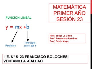 MATEMÁTICA
PRIMER AÑO
SESIÓN 23
Prof. Jorge La Chira
Prof. Rosamaría Ramírez
Prof. Pablo Mayo
I.E. N° 5123 FRANCISCO BOLOGNESI
VENTANILLA -CALLAO
FUNCION LINEAL
 