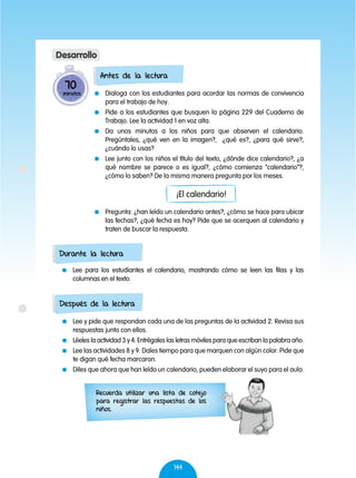 144
	 Dialoga con los estudiantes para acordar las normas de convivencia
para el trabajo de hoy.
	 Pide a los estudiantes que busquen la página 229 del Cuaderno de
Trabajo. Lee la actividad 1 en voz alta.
	 Da unos minutos a los niños para que observen el calendario.
Pregúntales, ¿qué ven en la imagen?, ¿qué es?, ¿para qué sirve?,
¿cuándo lo usas?
	 Lee junto con los niños el título del texto, ¿dónde dice calendario?, ¿a
qué nombre se parece o es igual?, ¿cómo comienza “calendario”?,
¿cómo lo saben? De la misma manera pregunta por los meses.
	 Pregunta: ¿han leído un calendario antes?, ¿cómo se hace para ubicar
las fechas?, ¿qué fecha es hoy? Pide que se acerquen al calendario y
traten de buscar la respuesta.
	 Lee para los estudiantes el calendario, mostrando cómo se leen las filas y las
columnas en el texto.
	 Lee y pide que respondan cada una de las preguntas de la actividad 2. Revisa sus
respuestas junto con ellos.
	 Léeles la actividad 3 y 4. Entrégales las letras móviles para que escriban la palabra año.
	 Lee las actividades 8 y 9. Dales tiempo para que marquen con algún color. Pide que
te digan qué fecha marcaron.
	 Diles que ahora que han leído un calendario, pueden elaborar el suyo para el aula.
70
minutos
Desarrollo
Antes de la lectura
Durante la lectura
Después de la lectura
¡El calendario!
Recuerda utilizar una lista de cotejo
para registrar las respuestas de los
niños.
 