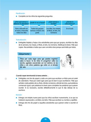 145
Textualización
	 Entrégales tarjetas y hojas a los estudiantes para que por grupos, escriban los días
de la semana, los meses, el título, el año, los números. Distribuye la tarea. Pide que
copien. Recuérdales a todos que usen una letra clara porque será leído por todos.
Cuando vayan terminando la tarea anterior…
	 Entrégales una tira de papel a cada uno para que escriban un título para el cartel
de calendario. Pasa por cada lugar para que te lean lo que escribieron. Pide que
señalen cada palabra de su título, dónde comienza y dónde termina, qué palabras
comienzan igual, qué palabras le sirven para completar las palabras que quieren
escribir. Si es necesario, escribe alfabéticamente lo que te dijo debajo de su
escritura.
Revisión
	 Entrega una tarjeta nueva para que los niños escriban nuevamente, si es que se
hubieran equivocado u omitido una letra. Pide que escriban su nombre y apellido.
	 Entrega otra tira de papel a aquellos estudiantes que quieran volver a escribir el
título.
¿Para qué vamos a
elaborar el calendario?
Para colocarlo en
el aula y marcarlo
todos los días
¿Quién lo va a hacer?
Todos los grupos
vamos a hacer una
parte
¿Qué vamos a
escribir?
Los días, los meses,
el título, el año, los
números
¿Dónde lo
colocaremos?
En el aula
Pasa por cada lugar para que puedas registrar
cómo lo hacen. Si los niños te preguntan cómo se
escribe, ayúdalos asociándolo con los nombres de los
niños o con otras palabras que estén en el letrado
del aula.
¡Importante!
Planificación
	 Completa con los niños las siguientes preguntas:
 