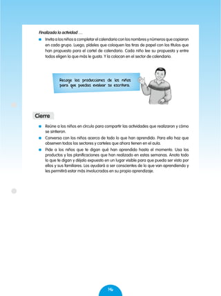 146
	 Reúne a los niños en círculo para compartir las actividades que realizaron y cómo
se sintieron.
	 Conversa con los niños acerca de todo lo que han aprendido. Para ello haz que
observen todos los sectores y carteles que ahora tienen en el aula.
	 Pide a los niños que te digan qué han aprendido hasta el momento. Usa los
productos y las planificaciones que han realizado en estas semanas. Anota todo
lo que te digan y déjalo expuesto en un lugar visible para que pueda ser visto por
ellos y sus familiares. Los ayudará a ser conscientes de lo que van aprendiendo y
les permitirá estar más involucrados en su propio aprendizaje.
Cierre
Finalizada la actividad …
	 Invita a los niños a completar el calendario con los nombres y números que copiaron
en cada grupo. Luego, pídeles que coloquen las tiras de papel con los títulos que
han propuesto para el cartel de calendario. Cada niño lee su propuesta y entre
todos eligen la que más le gusta. Y la colocan en el sector de calendario.
Recoge las producciones de los niños
para que puedas evaluar su escritura.
 