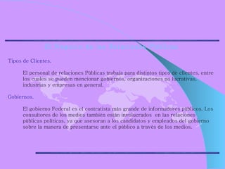 El Negocio de las Relaciones Públicas Tipos de Clientes.  El personal de relaciones Públicas trabaja para distintos tipos de clientes, entre los cuales se pueden mencionar gobiernos, organizaciones no lucrativas, industrias y empresas en general. Gobiernos.  El gobierno Federal es el contratista más grande de informadores públicos. Los consultores de los medios también están involucrados  en las relaciones públicas políticas, ya que asesoran a los candidatos y empleados del gobierno sobre la manera de presentarse ante el público a través de los medios. 