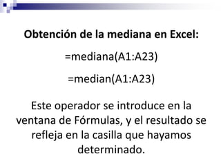 Obtención de la mediana en Excel:
         =mediana(A1:A23)
          =median(A1:A23)

   Este operador se introduce en la
ventana de Fórmulas, y el resultado se
   refleja en la casilla que hayamos
             determinado.
 