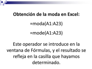 Obtención de la moda en Excel:
           =moda(A1:A23)
           =mode(A1:A23)

   Este operador se introduce en la
ventana de Fórmulas, y el resultado se
   refleja en la casilla que hayamos
             determinado.
 