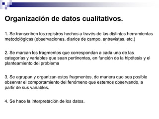 Organización de datos cualitativos.

1. Se transcriben los registros hechos a través de las distintas herramientas
metodológicas (observaciones, diarios de campo, entrevistas, etc.)


2. Se marcan los fragmentos que correspondan a cada una de las
categorías y variables que sean pertinentes, en función de la hipótesis y el
planteamiento del problema


3. Se agrupan y organizan estos fragmentos, de manera que sea posible
observar el comportamiento del fenómeno que estemos observando, a
partir de sus variables.


4. Se hace la interpretación de los datos.
 