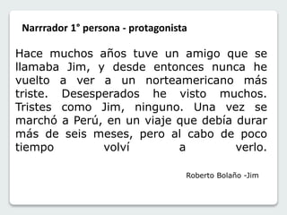 Narrrador 1° persona - protagonista 
Hace muchos años tuve un amigo que se 
llamaba Jim, y desde entonces nunca he 
vuelto a ver a un norteamericano más 
triste. Desesperados he visto muchos. 
Tristes como Jim, ninguno. Una vez se 
marchó a Perú, en un viaje que debía durar 
más de seis meses, pero al cabo de poco 
tiempo volví a verlo. 
Roberto Bolaño -Jim 
 