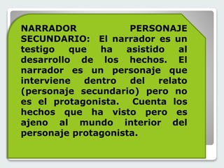 NARRADOR PERSONAJE 
SECUNDARIO: El narrador es un 
testigo que ha asistido al 
desarrollo de los hechos. El 
narrador es un personaje que 
interviene dentro del relato 
(personaje secundario) pero no 
es el protagonista. Cuenta los 
hechos que ha visto pero es 
ajeno al mundo interior del 
personaje protagonista. 
 