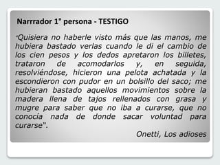 "Quisiera no haberle visto más que las manos, me 
hubiera bastado verlas cuando le di el cambio de 
los cien pesos y los dedos apretaron los billetes, 
trataron de acomodarlos y, en seguida, 
resolviéndose, hicieron una pelota achatada y la 
escondieron con pudor en un bolsillo del saco; me 
hubieran bastado aquellos movimientos sobre la 
madera llena de tajos rellenados con grasa y 
mugre para saber que no iba a curarse, que no 
conocía nada de donde sacar voluntad para 
curarse“. 
Onetti, Los adioses 
Narrrador 1° persona - TESTIGO 
 
