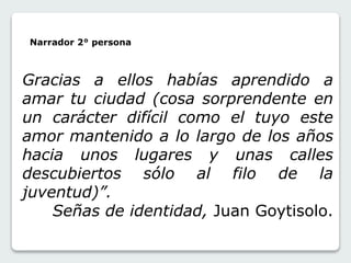 Narrador 2° persona 
Gracias a ellos habías aprendido a 
amar tu ciudad (cosa sorprendente en 
un carácter difícil como el tuyo este 
amor mantenido a lo largo de los años 
hacia unos lugares y unas calles 
descubiertos sólo al filo de la 
juventud)”. 
Señas de identidad, Juan Goytisolo. 
 
