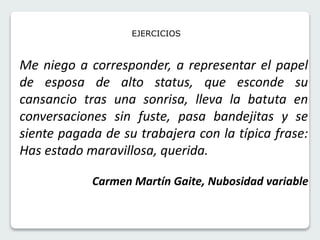 EJERCICIOS 
Me niego a corresponder, a representar el papel 
de esposa de alto status, que esconde su 
cansancio tras una sonrisa, lleva la batuta en 
conversaciones sin fuste, pasa bandejitas y se 
siente pagada de su trabajera con la típica frase: 
Has estado maravillosa, querida. 
Carmen Martín Gaite, Nubosidad variable 
 
