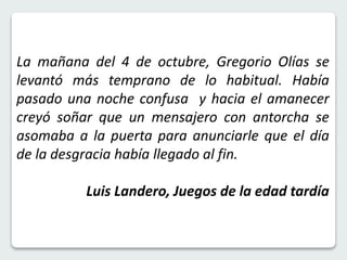 La mañana del 4 de octubre, Gregorio Olías se 
levantó más temprano de lo habitual. Había 
pasado una noche confusa y hacia el amanecer 
creyó soñar que un mensajero con antorcha se 
asomaba a la puerta para anunciarle que el día 
de la desgracia había llegado al fin. 
Luis Landero, Juegos de la edad tardía 
 