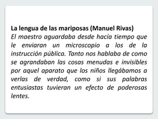 La lengua de las mariposas (Manuel Rivas) 
El maestro aguardaba desde hacía tiempo que 
le enviaran un microscopio a los de la 
instrucción pública. Tanto nos hablaba de como 
se agrandaban las cosas menudas e invisibles 
por aquel aparato que los niños llegábamos a 
verlas de verdad, como si sus palabras 
entusiastas tuvieran un efecto de poderosas 
lentes. 
 