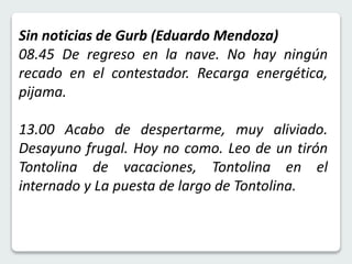 Sin noticias de Gurb (Eduardo Mendoza) 
08.45 De regreso en la nave. No hay ningún 
recado en el contestador. Recarga energética, 
pijama. 
13.00 Acabo de despertarme, muy aliviado. 
Desayuno frugal. Hoy no como. Leo de un tirón 
Tontolina de vacaciones, Tontolina en el 
internado y La puesta de largo de Tontolina. 
 