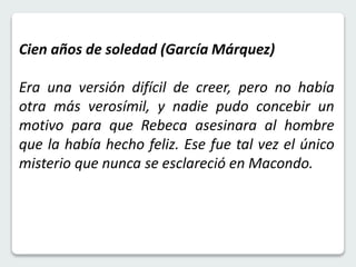 Cien años de soledad (García Márquez) 
Era una versión difícil de creer, pero no había 
otra más verosímil, y nadie pudo concebir un 
motivo para que Rebeca asesinara al hombre 
que la había hecho feliz. Ese fue tal vez el único 
misterio que nunca se esclareció en Macondo. 
 