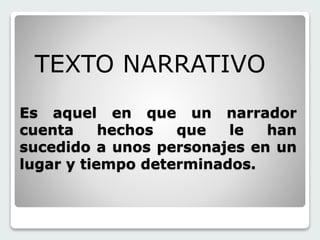 TEXTO NARRATIVO 
Es aquel en que un narrador 
cuenta hechos que le han 
sucedido a unos personajes en un 
lugar y tiempo determinados. 
 