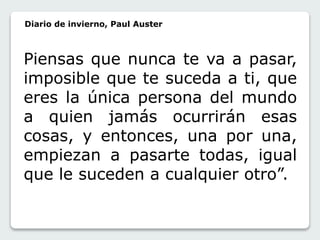 Diario de invierno, Paul Auster 
Piensas que nunca te va a pasar, 
imposible que te suceda a ti, que 
eres la única persona del mundo 
a quien jamás ocurrirán esas 
cosas, y entonces, una por una, 
empiezan a pasarte todas, igual 
que le suceden a cualquier otro”. 
 