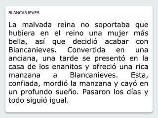 BLANCANIEVES 
La malvada reina no soportaba que 
hubiera en el reino una mujer más 
bella, así que decidió acabar con 
Blancanieves. Convertida en una 
anciana, una tarde se presentó en la 
casa de los enanitos y ofreció una rica 
manzana a Blancanieves. Esta, 
confiada, mordió la manzana y cayó en 
un profundo sueño. Pasaron los días y 
todo siguió igual. 
 