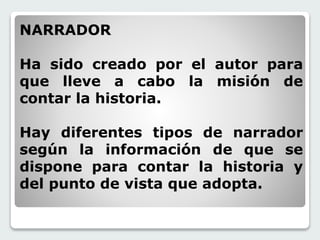 NARRADOR 
Ha sido creado por el autor para 
que lleve a cabo la misión de 
contar la historia. 
Hay diferentes tipos de narrador 
según la información de que se 
dispone para contar la historia y 
del punto de vista que adopta. 
 