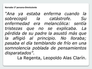 Narrador 3° persona-Omnisciente 
“Ana ya estaba enferma cuando la 
sobrecogió la catástrofe. Su 
enfermedad era melancólica: sentía 
tristezas que no se explicaba. La 
pérdida de su padre la asustó más que 
la afligió al principio. No lloraba; 
pasaba el día temblando de frío en una 
somnolencia poblada de pensamientos 
disparatados”. 
La Regenta, Leopoldo Alas Clarín. 
 