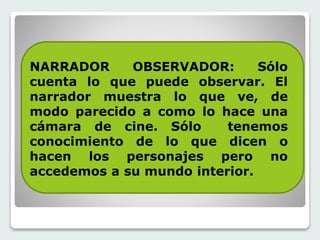 NARRADOR OBSERVADOR: Sólo 
cuenta lo que puede observar. El 
narrador muestra lo que ve, de 
modo parecido a como lo hace una 
cámara de cine. Sólo tenemos 
conocimiento de lo que dicen o 
hacen los personajes pero no 
accedemos a su mundo interior. 
 