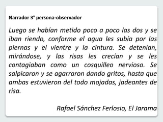Narrador 3° persona-observador 
Luego se habían metido poco a poco las dos y se 
iban riendo, conforme el agua les subía por las 
piernas y el vientre y la cintura. Se detenían, 
mirándose, y las risas les crecían y se les 
contagiaban como un cosquilleo nervioso. Se 
salpicaron y se agarraron dando gritos, hasta que 
ambas estuvieron del todo mojadas, jadeantes de 
risa. 
Rafael Sánchez Ferlosio, El Jarama 
 