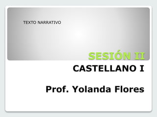 SESIÓN II 
CASTELLANO I 
TEXTO NARRATIVO 
Prof. Yolanda Flores 
 